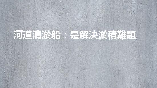 河道清淤船：是解決淤積難題的最佳選擇嗎？